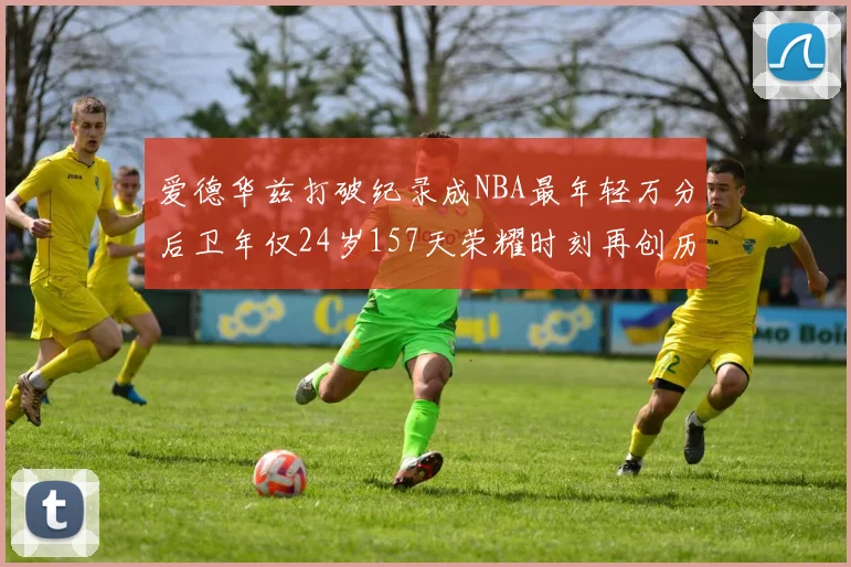 爱德华兹打破纪录成NBA最年轻万分后卫年仅24岁157天荣耀时刻再创历史
