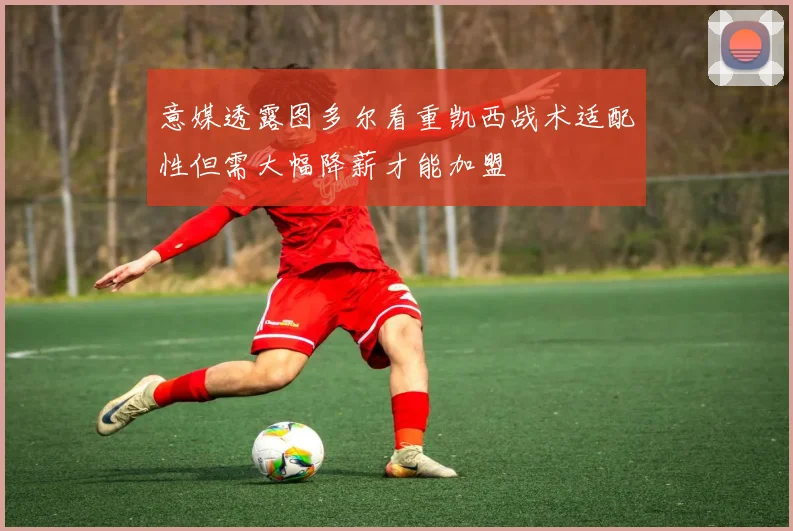 意媒透露图多尔看重凯西战术适配性但需大幅降薪才能加盟