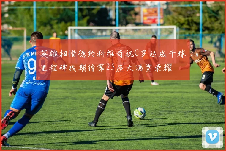 英雄相惜德约科维奇祝C罗达成千球里程碑我期待第25座大满贯荣耀