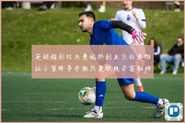 英超精彩对决曼城热刺互交白卷维拉小蜜蜂争夺激烈曼联绝杀富勒姆逆转胜利