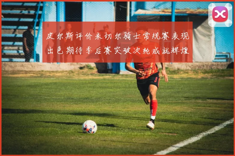 皮尔斯评价米切尔骑士常规赛表现出色期待季后赛突破次轮成就辉煌