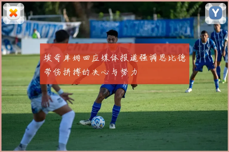 埃奇库姆回应媒体报道强调恩比德带伤拼搏的决心与努力