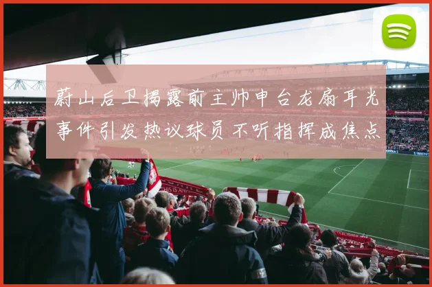 蔚山后卫揭露前主帅申台龙扇耳光事件引发热议球员不听指挥成焦点