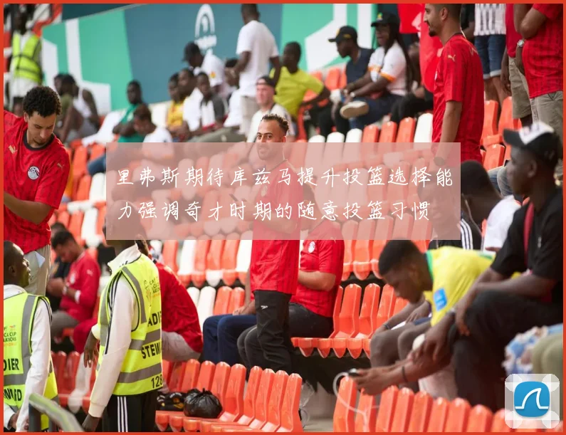 里弗斯期待库兹马提升投篮选择能力强调奇才时期的随意投篮习惯