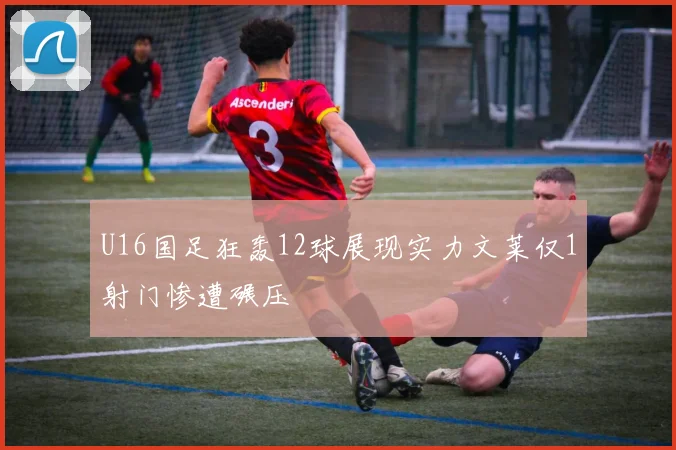 U16国足狂轰12球展现实力文莱仅1射门惨遭碾压