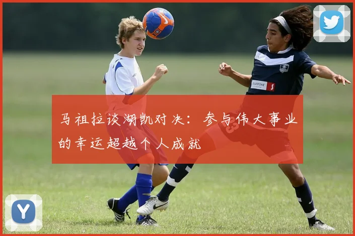 马祖拉谈湖凯对决：参与伟大事业的幸运超越个人成就