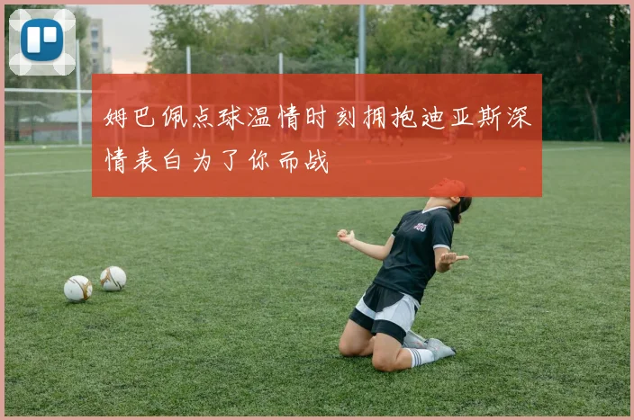 姆巴佩点球温情时刻拥抱迪亚斯深情表白为了你而战