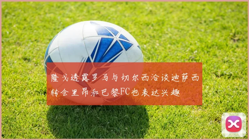 隆戈透露罗马与切尔西洽谈迪萨西转会里昂和巴黎FC也表达兴趣