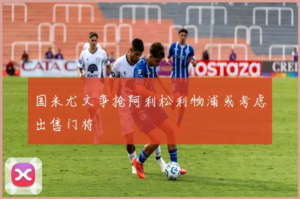 国米尤文争抢阿利松利物浦或考虑出售门将