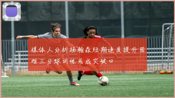 媒体人分析杨瀚森短期速度提升困难三分球训练或成突破口