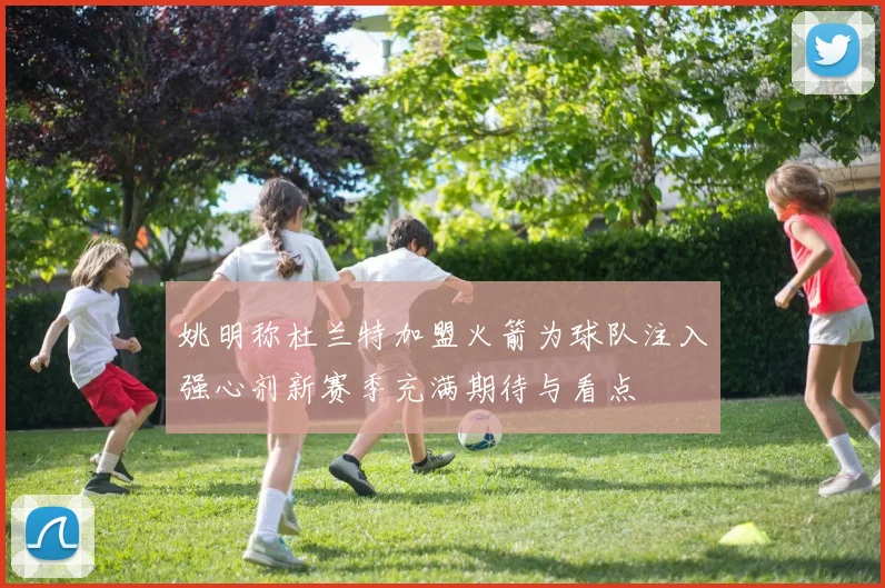 姚明称杜兰特加盟火箭为球队注入强心剂新赛季充满期待与看点