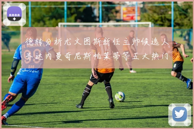 德转分析尤文图斯新任主帅候选人齐达内曼奇尼斯帕莱蒂等五大热门人选