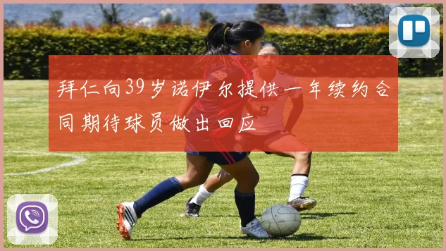 拜仁向39岁诺伊尔提供一年续约合同期待球员做出回应