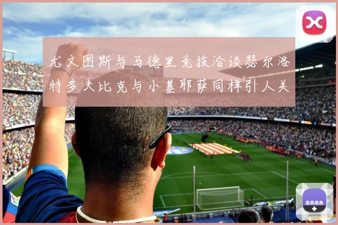 尤文图斯与马德里竞技洽谈瑟尔洛特多夫比克与小基耶萨同样引人关注