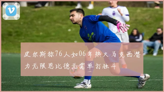 皮尔斯称76人如06年热火马克西潜力无限恩比德无需单打独斗