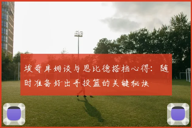 埃奇库姆谈与恩比德搭档心得：随时准备好出手投篮的关键秘诀