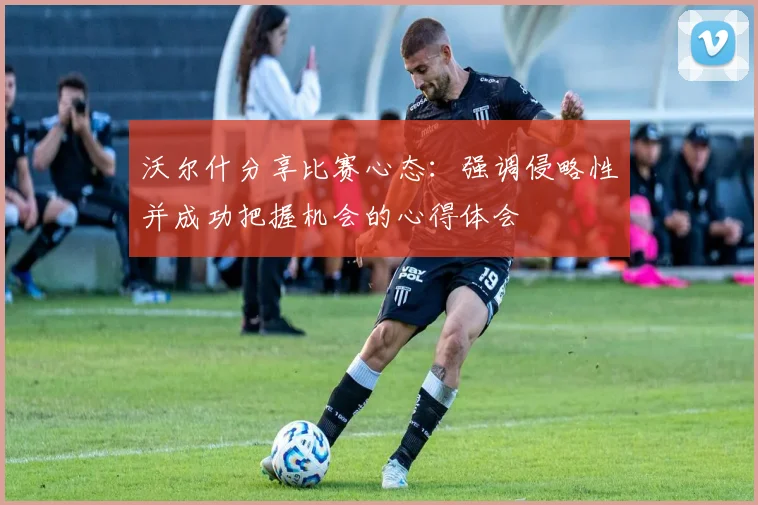 沃尔什分享比赛心态：强调侵略性并成功把握机会的心得体会