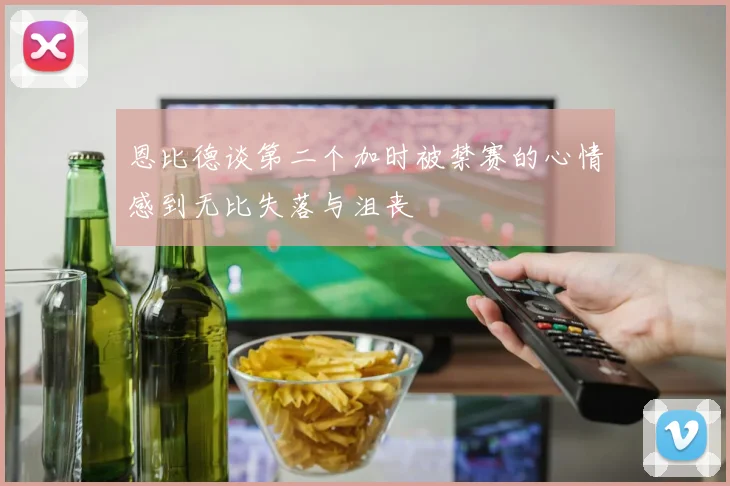 恩比德谈第二个加时被禁赛的心情感到无比失落与沮丧