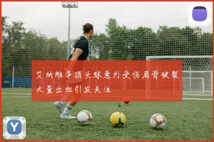 艾纳维争顶头球意外受伤眉骨破裂大量出血引发关注