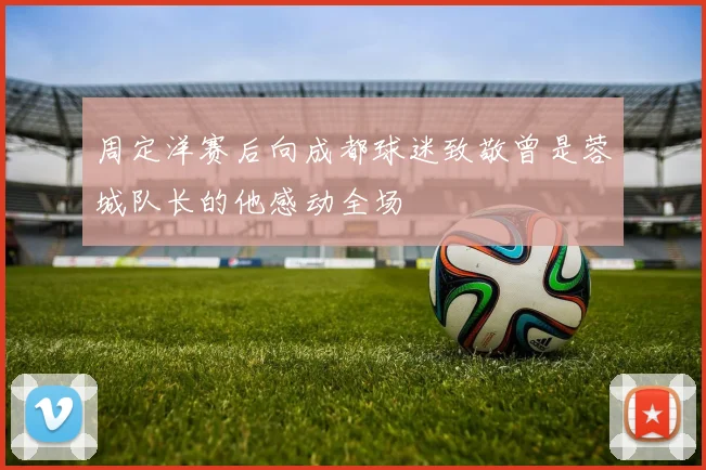 周定洋赛后向成都球迷致敬曾是蓉城队长的他感动全场