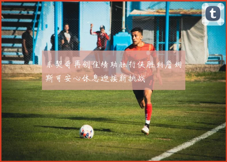 东契奇再创佳绩助独行侠胜利詹姆斯可安心休息迎接新挑战